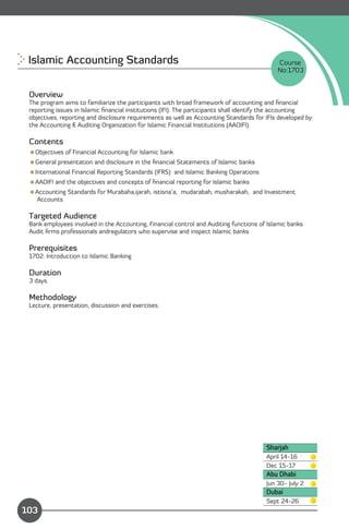 Islamic Accounting Standards 
                                                            Course
                                                                                           No:1703


 Overview
 The program aims to familiarize the participants with broad framework of accounting and ﬁnancial
 reporting issues in Islamic ﬁnancial institutions (IFI). The participants shall identify the accounting
 objectives, reporting and disclosure requirements as well as Accounting Standards for IFIs developed by
 the Accounting & Auditing Organization for Islamic Financial Institutions (AAOIFI).

 Contents
 Objectives of Financial Accounting for Islamic bank
 General presentation and disclosure in the ﬁnancial Statements of Islamic banks
 International Financial Reporting Standards (IFRS) and Islamic Banking Operations
 AAOIFI and the objectives and concepts of ﬁnancial reporting for Islamic banks
 Accounting Standards for Murabaha,ijarah, istisna’a, mudarabah, musharakah, and Investment
  Accounts

 Targeted Audience
 Bank employees involved in the Accounting, Financial control and Auditing functions of Islamic banks
 Audit ﬁrms professionals andregulators who supervise and inspect Islamic banks

 Prerequisites
 1702: Introduction to Islamic Banking

 Duration
 3 days

 Methodology
 Lecture, presentation, discussion and exercises.




                                                                                       Sharjah
                                                                                       April 14-16
                                                                                       Dec 15-17
                                                                                       Abu Dhabi
                                                                                       Jun 30- July 2
                                                                                       Dubai
               Content                                                                 Sept 24-26
103
 