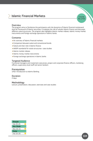 Islamic Financial Markets
                                                                 Course
                                                                                           No:1705


Overview
The program aims to familiarize the participants with the dynamics of Islamic ﬁnancial marketsand
shari’ah framework of Islamic securities. It analyzes the role of sukukin Islamic ﬁnance and discusses
diﬀerent sukuk structures. The program also highlights Islamic market indexes, Islamic money market
instruments and foreign exchange operations in Islamic banks.

Contents
An overview of Islamic ﬁnancial markets
Comparison between sukuk and conventional bonds
Sukuk and their role in Islamic ﬁnance
AAOIFI standards for sukuk structures- case studies
Islamic market indexes
Islamic money market instruments
Foreign exchange operations in Islamic banks

Targeted Audience
Functional managers and investment executives, project and corporate ﬁnance oﬃcers, marketing
oﬃcers, supervisory level staﬀ and senior bankers

Prerequisites
1702: Introduction to Islamic Banking

Duration
2 days

Methodology
Lecture, presentation, discussion, exercises and case studies




 Sharjah
 Feb 24-25
 Abu Dhabi
 Nov 10-11
 Dubai
                                                                           Content
 Feb 19-20
                                                                                                  104
 