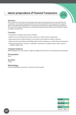 Islamic Jurisprudence of Financial Transactions 
                                          Course
                                                                                             No:1708


  Overview
  The course aims to introduce the participants the Islamic jurisprudence laws concerning ﬁnancial
  transactions. It outlines the general shari’ah rules concerning Islamic ﬁnancing contracts; types of
  sales, permissible and prohibited forms of business transactions and types of ﬁnancing techniques.
  The course thus builds a foundation to understand the general shari’ah framework of Islamic ﬁnance
  principles and operations.

  Contents
  Introduction of religious law (shari’ah and ﬁqh)
  Islamic law on riba and gharar and their relevance in modern ﬁnance transactions
  Rules governing: the options (khayar), the promise (wa’d), default and delay in payment
  Sales contracts, permissible and prohibited sales and their implications in modern ﬁnancial transactions
  Rules governing Islamic contracts: mudarabah, musharakah, murabahah, ijarah, salam, istisna’a,
    wakalah, kafalah, rahn

  Targeted Audience
  Bank employees who want to gain in-depth knowledge of shari’ah laws concerning ﬁnancial transactions.

  Prerequisites
  None

  Duration
  2 days

  Methodology
  Lecture, presentation, discussion, exercises and case studies




                                                                                         Sharjah
                                                                                         Oct 27-28
                                                                                         Abu Dhabi
                                                                                         Oct 20-21
                                                                                         Dubai
              Content
                                                                                         Apr 30 - May 1
107
 