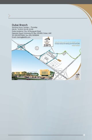 Dubai Branch
Working Hours: Sunday – Thursday
08:00- 15:00 & 16:30-21:00
Dubai Academic City, Al Ruwayyah Road,
Opposite Zayed University,P.O Box 341400, Dubai, UAE
Tel :(04) 6070444, Fax: (04) 3206644
Email: training@eibfs.com

                                                                     ad
                                                                Ro
                                                          tes
                                                     ira
                                                Em

                              AL
                                   Ai                                                                                                                                                                         Dubai Campus
                                     nB
                                        rid
                                           ge                               Dubai
                          d                                                 Silicon
                       Roa
                ates                                                        Oasis
            Emir
    Dhabi                                       AL
Abu                                                  Ai
                                                       nR
                                                                oa
                                                                  d                                                                     Du                                ir
                                                                                                                                        Cobai M                         ra y
                                                                                                                     ad                    lleg en                    hu it
                                                                                                                 Ro                            e ’s                 G vers
                                                                                                        Ci
                                                                                                           ty                                                    Al Uni
                                                                                                   ic
                                                                                                 em                                              e-U Ham
                                                                                              ad
                                                                                            Ac                                                      niv da
                                                                          Ac                                                                           ers n
                                                                          Int ade                                                                         ity
                                                                             er m                                         Un Za
                                                                               ch ic
            From Dubai Outer Bypass Road                                          an Ci                                     ive yed
                                                                                    ge ty                                      rsi
                                                                                                                                   ty

            From Emirates Road                                                                                                                                                                                     d
                                                                                                         AL                                                                                                     oa
                                                                                                                Ai                                                                                            sR
                                                                                                                  nR
                                                                                                                      oa                                                                                  pas
                                                                                                                          d                                                                            By
                                                                                                                                                                                                  er
                                                                                                                                                                                               ut
                                                                                                                                                                                              O
                                                                                                                                                                                        bai
                                                                                                                                                                                     Du




                                                                                                                                                                Du
                                                                                                                                                                  ba
                                                                                                                                                                     iO
                                                                                                                                                                       utle
                                                                                                                                                                           tM
                                                                                                                                                                               all




                                                                                                                                                                                                                             8

 