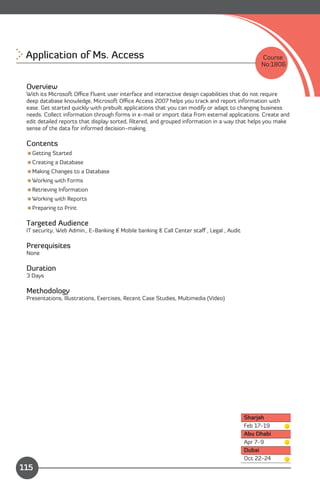 Application of Ms. Access
                                                                    Course
                                                                                               No:1806


 Overview
 With its Microsoft Oﬃce Fluent user interface and interactive design capabilities that do not require
 deep database knowledge, Microsoft Oﬃce Access 2007 helps you track and report information with
 ease. Get started quickly with prebuilt applications that you can modify or adapt to changing business
 needs. Collect information through forms in e-mail or import data from external applications. Create and
 edit detailed reports that display sorted, ﬁltered, and grouped information in a way that helps you make
 sense of the data for informed decision-making.

 Contents
 Getting Started
 Creating a Database
 Making Changes to a Database
 Working with Forms
 Retrieving Information
 Working with Reports
 Preparing to Print

 Targeted Audience
 IT security, Web Admin., E-Banking & Mobile banking & Call Center staﬀ , Legal , Audit

 Prerequisites
 None

 Duration
 3 Days

 Methodology
 Presentations, Illustrations, Exercises, Recent Case Studies, Multimedia (Video)




                                                                                          Sharjah
                                                                                          Feb 17-19
                                                                                          Abu Dhabi
                                                                                          Apr 7-9
                                                                                          Dubai
                Content                                                                   Oct 22-24
115
 