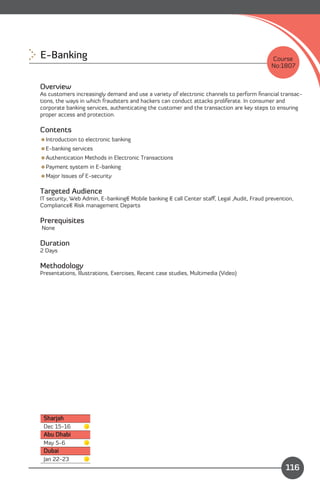 E-Banking
                                                                                  Course
                                                                                            No:1807


Overview
As customers increasingly demand and use a variety of electronic channels to perform ﬁnancial transac­
tions, the ways in which fraudsters and hackers can conduct attacks proliferate. In consumer and
corporate banking services, authenticating the customer and the transaction are key steps to ensuring
proper access and protection.

Contents
Introduction to electronic banking
E-banking services
Authentication Methods in Electronic Transactions
Payment system in E-banking
Major Issues of E-security

Targeted Audience
IT security, Web Admin, E-banking& Mobile banking & call Center staﬀ, Legal ,Audit, Fraud prevention,
Compliance& Risk management Departs

Prerequisites
None

Duration
2 Days

Methodology
Presentations, Illustrations, Exercises, Recent case studies, Multimedia (Video)




 Sharjah
 Dec 15-16
 Abu Dhabi
 May 5-6
 Dubai
 Jan 22-23
                                                                             Content
                                                                                                 116
 