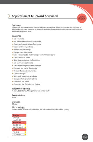 Application of MS Word Advanced
                                                        Course
                                                                                        No:1810


Overview
This course provides trainees with an overview of the more advanced features and functions of
Microsoft Word. This course is intended for experienced information workers who want to learn
advanced-level Word skills.

Contents
Add hyperlinks
Add bookmarks and cross-references
Create and modify tables of contents
Create and modify indexes
Understand mail merge
Prepare main documents
Send personalized e-mail messages to multiple recipients
Create and print labels
Send documents directly from Word
Add and review comments
Track and manage document changes
Compare and merge documents
Password-protect documents
Control changes
Work with styles and templates
Change default program options
Customize the ribbon
Customize the Quick Access Toolbar

Targeted Audience
IT Dept, Secretaries, Management, Call center staﬀ

Prerequisites
None

Duration
2 Days

Methodology
Presentations, Illustrations, Exercises, Recent case studies, Multimedia (Video)


 Sharjah
 Jun 9-10
 May 19-20
 Abu Dhabi
 Dec 15-16
 Mar 31 -Apr 1
 Dubai
 Feb 5-6
 Oct 29-30
                                                                             Content
                                                                                                118
 