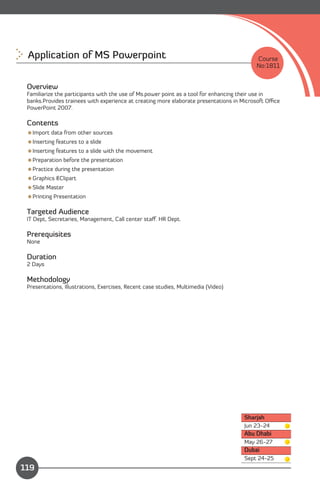 Application of MS Powerpoint 
                                                           Course
                                                                                          No:1811


 Overview
 Familiarize the participants with the use of Ms.power point as a tool for enhancing their use in
 banks.Provides trainees with experience at creating more elaborate presentations in Microsoft Oﬃce
 PowerPoint 2007.

 Contents
 Import data from other sources
 Inserting features to a slide
 Inserting features to a slide with the movement
 Preparation before the presentation
 Practice during the presentation
 Graphics &Clipart
 Slide Master
 Printing Presentation

 Targeted Audience
 IT Dept, Secretaries, Management, Call center staﬀ. HR Dept.

 Prerequisites
 None

 Duration
 2 Days

 Methodology
 Presentations, Illustrations, Exercises, Recent case studies, Multimedia (Video)




                                                                                     Sharjah
                                                                                     Jun 23-24
                                                                                     Abu Dhabi
                                                                                     May 26-27
                                                                                     Dubai
               Content                                                               Sept 24-25
119
 