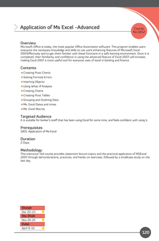 Application of Ms Excel -Advanced 
                                                           Course
                                                                                              No:1812


Overview
Microsoft Oﬃce is today, the most popular Oﬃce Automation software. This program enables users
toacquire the necessary knowledge and skills to use work enhancing features of Microsoft Excel
2007eﬀectively and to get them familiar with these functions in a safe learning environment. Once it is
completed, their familiarity and conﬁdence in using the advanced feature of Excel 2007 will increase,
making Excel 2007 a more useful tool for everyone uses of excel in banking and ﬁnance.

Contents
Creating Pivot Charts
Solving Formula Errors
Inserting Objects
Using What-If Analysis
Creating Charts
Creating Pivot Tables
Grouping and Outlining Data
Ms. Excel Dates and times
Ms. Excel Macros.

Targeted Audience
It is suitable for banker’s staﬀ that has been using Excel for some time, and feels conﬁdent with using it.

Prerequisites
1801: Application of Ms Excel

Duration
2 Days

Methodology
This instructor-led course provides classroom lecture topics and the practical application of MSExcel
2007 through demonstrations, practices, and hands-on exercises, followed by a smallcase study on the
last day.




Sharjah
Dec 22-23
Abu Dhabi
Nov 24-25
Dubai
                                                                               Content
April 9-10
                                                                                                      120
 