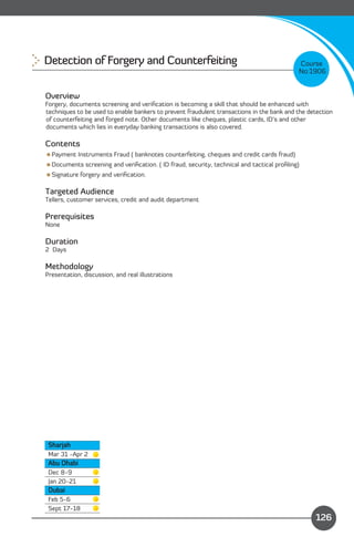 Detection of Forgery and Counterfeiting 
                                                  Course
                                                                                           No:1906


Overview
Forgery, documents screening and veriﬁcation is becoming a skill that should be enhanced with
techniques to be used to enable bankers to prevent fraudulent transactions in the bank and the detection
of counterfeiting and forged note. Other documents like cheques, plastic cards, ID’s and other
documents which lies in everyday banking transactions is also covered.

Contents
Payment Instruments Fraud ( banknotes counterfeiting, cheques and credit cards fraud)
Documents screening and veriﬁcation. ( ID fraud, security, technical and tactical proﬁling)
Signature forgery and veriﬁcation.

Targeted Audience
Tellers, customer services, credit and audit department

Prerequisites
None

Duration
2 Days

Methodology
Presentation, discussion, and real illustrations




 Sharjah
 Mar 31 -Apr 2
 Abu Dhabi
 Dec 8-9
 Jan 20-21
 Dubai
 Feb 5-6
 Sept 17-18
                                                                            Content
                                                                                                 126
 