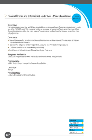 Financial Crimes and Enforcement Under Anti - Money Laundering                              Course
                                                                                             No:1907


 Overview
 Many countries around the world have enacted laws to enhance law enforcement investigatory tools
 (e.g. USA PATRIOT Act). This course provides an overview of sections of such acts that may aﬀect
 ﬁnancial institutions. Also the main areas of concern that banks should be focused on and the risks
 related to that.

 Contents
 Special Measures for Jurisdictions, Financial Institutions, or International Transactions of Primary
  Money Laundering Concern
  Special Due Diligence for Correspondent Accounts and Private Banking Accounts
  Cooperative Eﬀorts to Deter Money Laundering
 Bank Records Related to Anti-Money Laundering Programs

 Targeted Audience
 Executives responsible for AML initiatives, senior executives, policy makers.

 Prerequisite
 1901: Anti - Money Laundering: laws and regulations

 Duration
 2 Days.

 Methodology
 Lecture, Discussion and Case Studies




                                                                                         Sharjah
                                                                                         April 21-22
                                                                                         Abu Dhabi
                                                                                         Nov 10-11
                                                                                         Dubai
               Content
                                                                                         Jun 11-12
127
 