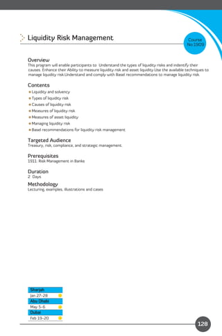 Liquidity Risk Management 
                                                                   Course
                                                                                              No:1909


Overview
This program will enable participants to Understand the types of liquidity risks and indentify their
causes. Enhance their Ability to measure liquidity risk and asset liquidity.Use the available techniques to
manage liquidity risk.Understand and comply with Basel recommendations to manage liquidity risk.

Contents
Liquidity and solvency
Types of liquidity risk
Causes of liquidity risk
Measures of liquidity risk
Measures of asset liquidity
Managing liquidity risk
Basel recommendations for liquidity risk management

Targeted Audience
Treasury, risk, compliance, and strategic management.

Prerequisites
1911: Risk Management in Banks

Duration
2 Days

Methodology
Lecturing, examples, illustrations and cases




 Sharjah
 Jan 27-28
 Abu Dhabi
 May 5-6
 Dubai
                                                                              Content
 Feb 19-20
                                                                                                    128
 