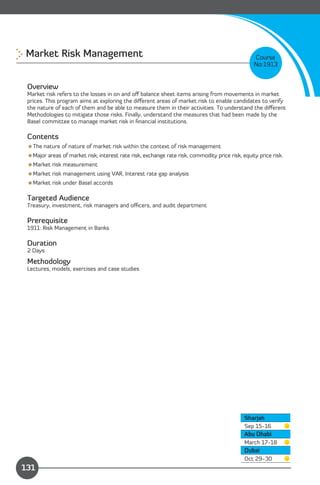 Market Risk Management 
                                                                         Course
                                                                                                 No:1913


 Overview
 Market risk refers to the losses in on and oﬀ balance sheet items arising from movements in market
 prices. This program aims at exploring the diﬀerent areas of market risk to enable candidates to verify
 the nature of each of them and be able to measure them in their activities. To understand the diﬀerent
 Methodologies to mitigate those risks. Finally, understand the measures that had been made by the
 Basel committee to manage market risk in ﬁnancial institutions.

 Contents
 The nature of nature of market risk within the context of risk management
 Major areas of market risk; interest rate risk, exchange rate risk, commodity price risk, equity price risk.
 Market risk measurement
 Market risk management using VAR, Interest rate gap analysis
 Market risk under Basel accords

 Targeted Audience
 Treasury, investment, risk managers and oﬃcers, and audit department

 Prerequisite
 1911: Risk Management in Banks

 Duration
 2 Days

 Methodology
 Lectures, models, exercises and case studies




                                                                                             Sharjah
                                                                                             Sep 15-16
                                                                                             Abu Dhabi
                                                                                             March 17-18
                                                                                             Dubai
                Content                                                                      Oct 29-30
131
 