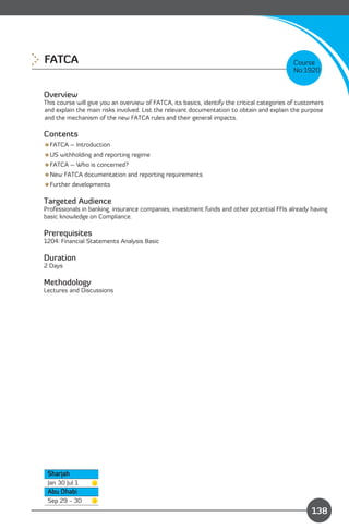 FATCA 
                                                                                      Course
                                                                                             No:1920


Overview
This course will give you an overview of FATCA, its basics, identify the critical categories of customers
and explain the main risks involved. List the relevant documentation to obtain and explain the purpose
and the mechanism of the new FATCA rules and their general impacts.

Contents
FATCA – Introduction
US withholding and reporting regime
FATCA – Who is concerned?
New FATCA documentation and reporting requirements
Further developments

Targeted Audience
Professionals in banking, insurance companies, investment funds and other potential FFIs already having
basic knowledge on Compliance.

Prerequisites
1204: Financial Statements Analysis Basic

Duration
2 Days

Methodology
Lectures and Discussions




 Sharjah
 Jan 30 Jul 1
 Abu Dhabi
                                                                             Content
 Sep 29 - 30
                                                                                                    138
 