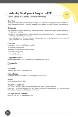 Leadership Development Program – LDP
                                                            LDP
 Darden School of Business, University of Virginia

 Overview
 This program is designed for outstanding managers with experience leading organizational entities or
 major project teams who are identiﬁed as having potential to be strategic leaders of their enterprise.

 Objectives
 Increased eﬀectiveness as a result of examining personal leadership practices through 360-degree
   feedback and coaching.
 Broadened business perspective and improved decision making asaresult of a more comprehensive
   understanding of the total enterprise.
 Improved capability to think and act more strategically and to establish personal and organizational
   goals consistent with corporate strategy.

 Contents
 The program will run in the following modules
 Leadership Development
 Business Acumen and Enterprise Thinking
 Strategic Management
 Financial Management

 Targeted Audience
 Outstanding managers with experience leading organizational entities

 Prerequisite
 None

 Duration
 3 weeks (28th April – 17th May 2013)

 Methodology
 Practical application, simulations & leadership practical inventory

 Venue
 Darden Business School, USA

 Program Investment
 AED 100,000 inclusive of full residential board at the Darden School of Business
 (Participants are required to make their own travel arrangements to Washington D.C. and then to the
 Darden School of Business, Charlottesville, Virginia.)

 For registration & details:
 00971 6 5987103 or training@eibfs.com




                                                                                        Content

141
 