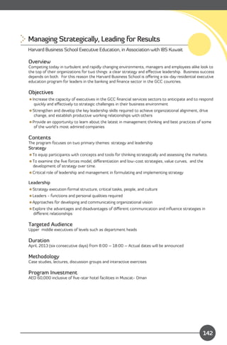 Managing Strategically, Leading for Results

Harvard Business School Executive Education, in Association with IBS Kuwait

Overview
Competing today in turbulent and rapidly changing environments, managers and employees alike look to
the top of their organizations for two things: a clear strategy and eﬀective leadership. Business success
depends on both. For this reason the Harvard Business School is oﬀering a six-day residential executive
education program for leaders in the banking and ﬁnance sector in the GCC countries.

Objectives
Increase the capacity of executives in the GCC ﬁnancial services sectors to anticipate and to respond
  quickly and eﬀectively to strategic challenges in their business environment
Strengthen and develop the key leadership skills required to achieve organizational alignment, drive
 change, and establish productive working relationships with others
Provide an opportunity to learn about the latest in management thinking and best practices of some
  of the world’s most admired companies

Contents
The program focuses on two primary themes: strategy and leadership
Strategy
To equip participants with concepts and tools for thinking strategically and assessing the markets.
To examine the ﬁve forces model, diﬀerentiation and low-cost strategies, value curves, and the
 development of strategy over time.
Critical role of leadership and management in formulating and implementing strategy

Leadership
Strategy execution formal structure, critical tasks, people, and culture
Leaders - functions and personal qualities required
Approaches for developing and communicating organizational vision
Explore the advantages and disadvantages of diﬀerent communication and inﬂuence strategies in
 diﬀerent relationships

Targeted Audience
Upper middle executives of levels such as department heads

Duration
April, 2013 (six consecutive days) from 8:00 – 18:00 – Actual dates will be announced

Methodology
Case studies, lectures, discussion groups and interactive exercises

Program Investment
AED 60,000 inclusive of ﬁve-star hotel facilities in Muscat- Oman




    Content

                                                                                                  142
 