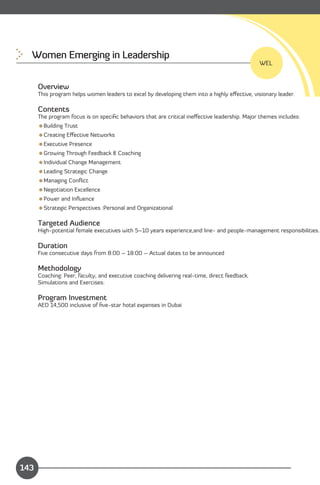 Women Emerging in Leadership

                                                                                               WEL


      Overview
      This program helps women leaders to excel by developing them into a highly eﬀective, visionary leader.

      Contents
      The program focus is on speciﬁc behaviors that are critical ineﬀective leadership. Major themes includes:
      Building Trust
      Creating Eﬀective Networks
      Executive Presence
      Growing Through Feedback & Coaching
      Individual Change Management
      Leading Strategic Change
      Managing Conﬂict
      Negotiation Excellence
      Power and Inﬂuence
      Strategic Perspectives :Personal and Organizational

      Targeted Audience
      High-potential female executives with 5–10 years experience,and line- and people-management responsibilities.

      Duration
      Five consecutive days from 8:00 – 18:00 – Actual dates to be announced

      Methodology
      Coaching: Peer, faculty, and executive coaching delivering real-time, direct feedback.
      Simulations and Exercises:

      Program Investment
      AED 14,500 inclusive of ﬁve-star hotel expenses in Dubai




                                                                                          Content
143
 