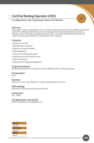 Certif ied Banking Operation (CBO)
                                                                                           CBO
In collaboration with Hong Kong Institute for Bankers


Overview
This program acquaints participants with an in-depth understanding of various knowledge areas that are
required for banking professionals such as the knowledge of diverse banking products, operational
aspects, various technology and regulatory requirements. This customized international course will
create fast track opportunities for an accelerated career in banking.

Contents
Banking Law in UAE
Banking theory & practice
Retail and Corporate Banking
Risk Management
Treasury and banking Operations
Business Ethics and Internal Control
Basic Trade ﬁnance
Operations risk & Quality Management

Targeted Audience
Banking professionals who would like to acquire additional skills in banking operations.

Prerequisites
None

Duration
100 hours, thrice a week (Monday / Tuesday / Wednesday) from 6-9 pm

Methodology
Illustrations, practice sessions and presentations

Investment:
Dhs: 7500/-

Forregistration and details:
00971 6 5987103 or training@eibfs.com




 Sharjah
 Sep 16
 Abu Dhabi
 Sep 23
 Dubai
                                                                              Content
 Mar 4
                                                                                                 148
 