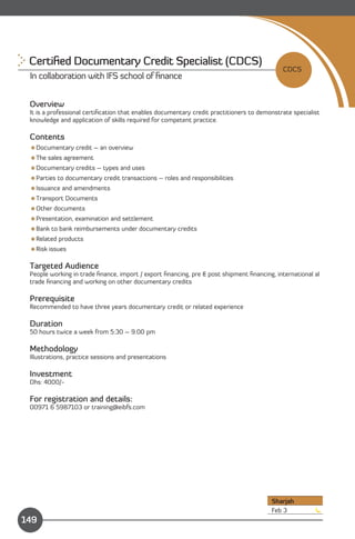 Certiﬁed Documentary Credit Specialist (CDCS) 

                                                                                            CDCS
 In collaboration with IFS school of ﬁnance


 Overview
 It is a professional certiﬁcation that enables documentary credit practitioners to demonstrate specialist
 knowledge and application of skills required for competent practice.

 Contents
 Documentary credit – an overview
 The sales agreement
 Documentary credits – types and uses
 Parties to documentary credit transactions – roles and responsibilities
 Issuance and amendments
 Transport Documents
 Other documents
 Presentation, examination and settlement
 Bank to bank reimbursements under documentary credits
 Related products
 Risk issues

 Targeted Audience
 People working in trade ﬁnance, import / export ﬁnancing, pre & post shipment ﬁnancing, international al
 trade ﬁnancing and working on other documentary credits

 Prerequisite
 Recommended to have three years documentary credit or related experience

 Duration
 50 hours twice a week from 5:30 – 9:00 pm

 Methodology
 Illustrations, practice sessions and presentations

 Investment
 Dhs: 4000/­

 For registration and details:
 00971 6 5987103 or training@eibfs.com




                                                                                        Sharjah
                Content                                                                 Feb 3
149
 