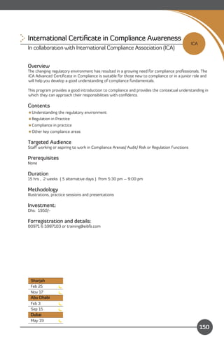 International Certiﬁcate in Compliance Awareness
                                                                                             ICA
In collaboration with International Compliance Association (ICA)


Overview
The changing regulatory environment has resulted in a growing need for compliance professionals. The
ICA Advanced Certiﬁcate in Compliance is suitable for those new to compliance or in a junior role and
will help you develop a good understanding of compliance fundamentals.

This program provides a good introduction to compliance and provides the contextual understanding in
which they can approach their responsibilities with conﬁdents.

Contents
Understanding the regulatory environment
Regulation in Practice
Compliance in practice
Other key compliance areas

Targeted Audience
Staﬀ working or aspiring to work in Compliance Arenas/ Audit/ Risk or Regulation Functions

Prerequisites
None

Duration
15 hrs , 2 weeks ( 5 alternative days ) from 5:30 pm – 9:00 pm

Methodology
Illustrations, practice sessions and presentations

Investment:
Dhs: 1950/-

Forregistration and details:
00971 6 5987103 or training@eibfs.com




 Sharjah
 Feb 25
 Nov 17
 Abu Dhabi
 Feb 3
 Sep 15
 Dubai
 May 19                                                                    Content
                                                                                                   150
 