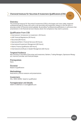 Chartered Institute for Securities & Investment Qualiﬁcations (CISI)
                                                                                             CISI


Overview
The Chartered Institute for Securities & Investment (CISI) is the largest and most widely respected
professional body for those who work in the securities and investment industry in the UK and in a
growing number of ﬁnancial centers globally. By providing 7 professional qualiﬁcations, it will ensure that
practitioners in the ﬁnancial services industry attain the competence they need to practice.

Qualiﬁcation From CISI
International Introduction to investment (30 Hours)
UAE Financial Regulations (30 Hours)
Securities (60 Hours)
Operational Risk in Financial Services (30 Hours)
International Investment Management (60 Hours)
Islamic Finance Qualiﬁcation (40 Hours)
International certiﬁcate in Wealth Management (60 Hours)

Targeted Audience
New entrants in the ﬁeld of Securities and Investment, Bankers, Trading Managers, Operations Manag­
ers, Internal Controller and Financial Analyst.

Prerequisites
None

Duration
Based on Qualiﬁcation

Methodology
Illustrations, practice sessions and presentations

Investment:
Dhs: 3000-6000/- based on qualiﬁcation

Forregistration and details:
00971 6 5987103 or training@eibfs.com




    Content
                                                                                                    152
 