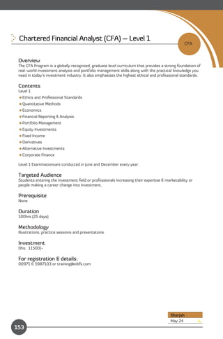 Chartered Financial Analyst (CFA) – Level 1 

                                                                                                CFA


 Overview
 The CFA Program is a globally recognized, graduate level curriculum that provides a strong foundation of
 real-world investment analysis and portfolio management skills along with the practical knowledge you
 need in today’s investment industry. It also emphasizes the highest ethical and professional standards.

 Contents
 Level 1
 Ethics and Professional Standards
 Quantitative Methods
 Economics
 Financial Reporting & Analysis
 Portfolio Management
 Equity Investments
 Fixed Income
 Derivatives
 Alternative Investments
 Corporate Finance

 Level 1 Examinationsare conducted in June and December every year.

 Targeted Audience
 Students entering the investment ﬁeld or professionals Increasing their expertise & marketability or
 people making a career change into Investment.

 Prerequisite
 None

 Duration
 100hrs (25 days)

 Methodology
 Illustrations, practice sessions and presentations

 Investment
 Dhs: 11500/-

 For registration & details:
 00971 6 5987103 or training@eibfs.com




                                                                                        Sharjah
                Content                                                                 May 24
153
 