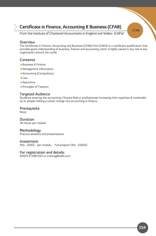 Certiﬁcate in Finance, Accounting & Business (CFAB)
                                                                                           CFAB
From the Institute of Chartered Accountants in England and Wales- ICAEW

Overview
The Certiﬁcate in Finance, Accounting and Business (CFAB) from ICAEW is a certiﬁcate qualiﬁcation that
provides good understanding of business, ﬁnance and accounting which is highly valued in any role in any
organization around the world.

Contents
Business & Finance
Management Information
Accounting (Compulsory)
Law
Assurance
Principles of Taxation

Targeted Audience
Students entering the accounting / ﬁnance ﬁeld or professionals Increasing their expertise & marketabil­
ity or people making a career change into accounting or ﬁnance.

Prerequisite
None

Duration
36 Hours per module

Methodology
Practice sessions and presentations

Investment
Dhs: 2500/- per module- Full program Dhs: 15000/­

For registration and details:
00971 6 5987103 or training@eibfs.com




    Content
                                                                                                 154
 