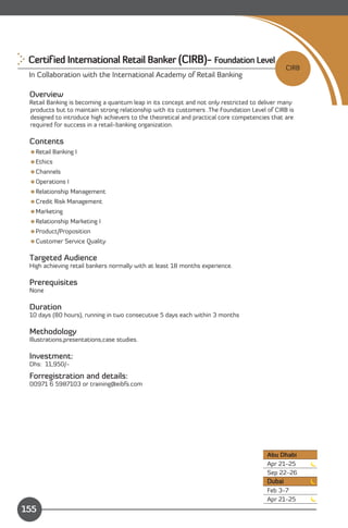 Certified International Retail Banker (CIRB)- Foundation Level

                                                                                               CIRB
 In Collaboration with the International Academy of Retail Banking

 Overview
 Retail Banking is becoming a quantum leap in its concept and not only restricted to deliver many
 products but to maintain strong relationship with its customers .The Foundation Level of CIRB is
 designed to introduce high achievers to the theoretical and practical core competencies that are
 required for success in a retail-banking organization.

 Contents
 Retail Banking I
 Ethics
 Channels
 Operations I
 Relationship Management
 Credit Risk Management
 Marketing
 Relationship Marketing I
 Product/Proposition
 Customer Service Quality

 Targeted Audience
 High achieving retail bankers normally with at least 18 months experience.

 Prerequisites
 None

 Duration
 10 days (80 hours), running in two consecutive 5 days each within 3 months

 Methodology
 Illustrations,presentations,case studies.

 Investment:
 Dhs: 11,950/-
 Forregistration and details:
 00971 6 5987103 or training@eibfs.com




                                                                                       Abu Dhabi
                                                                                       Apr 21-25
                                                                                       Sep 22-26
                                                                                       Dubai
                                                                                       Feb 3-7
               Content                                                                 Apr 21-25
155
 