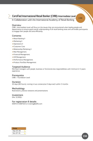 Certified International Retail Banker (CIRB)-Intermediate Level
                                                                                            CIRB
In Collaboration with the International Academy of Retail Banking

Overview
CIRB- Intermediate Level will focus on the issues that are encountered when leading people and
departments to ensure good overall understanding of all retail banking areas and will enable participants
to engage their people and area eﬃciently.

Contents
Retail Banking II
Marketing II
Operations II
Customer Care
Relationship Marketing II
Risk Management
Financial Management
HR Management
Performance Management
Product Portfolio Management

Targeted Audience
Mid-level managers with people, business or functional area responsibilities with minimum 2-3 years
experience.

Prerequisite
CIRB – Foundation Level

Duration
10 days (80 hours), running in two consecutive 5 days each within 3 months

Methodology
Illustrations, practice sessions and presentations

Investment
Dhs: 11,950/­

For registration & details:
00971 6 5987103 or training@eibfs.com




Dubai
Sep 22-26
Oct 27-31                                                                   Content
                                                                                                   156
 