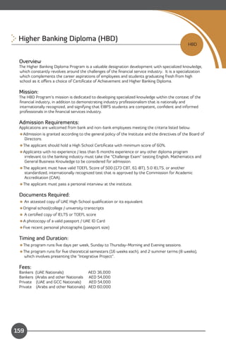 Higher Banking Diploma (HBD)

                                                                                                HBD


 Overview
 The Higher Banking Diploma Program is a valuable designation development with specialized knowledge,
 which constantly revolves around the challenges of the ﬁnancial service industry. It is a specialization
 which complements the career aspirations of employees and students graduating fresh from high
 school as it oﬀers a choice of Certiﬁcate of Achievement and Higher Banking Diploma.

 Mission:
 The HBD Program’s mission is dedicated to developing specialized knowledge within the context of the
 ﬁnancial industry, in addition to demonstrating industry professionalism that is nationally and
 internationally recognized, and signifying that EIBFS students are competent, conﬁdent and informed
 professionals in the ﬁnancial services industry.

 Admission Requirements:
 Applications are welcomed from bank and non-bank employees meeting the criteria listed below.
 Admission is granted according to the general policy of the Institute and the directives of the Board of
  Directors.
 The applicant should hold a High School Certiﬁcate with minimum score of 60%.
 Applicants with no experience / less than 6 months experience or any other diploma program
  irrelevant to the banking industry must take the “Challenge Exam" testing English, Mathematics and
  General Business Knowledge to be considered for admission.
 The applicant must have valid TOEFL Score of 500 (173 CBT, 61 iBT), 5.0 IELTS, or another
   standardized, internationally recognized test that is approved by the Commission for Academic
   Accreditation (CAA).
 The applicant must pass a personal interview at the institute.

 Documents Required:
  An attested copy of UAE High School qualiﬁcation or its equivalent
 Original school/college / university transcripts
  A certiﬁed copy of IELTS or TOEFL score
 A photocopy of a valid passport / UAE ID Card
 Five recent personal photographs (passport size)

 Timing and Duration:
 The program runs ﬁve days per week, Sunday to Thursday-Morning and Evening sessions.
 The program runs for ﬁve theoretical semesters (16 weeks each), and 2 summer terms (8 weeks),
  which involves presenting the “Integrative Project”.

 Fees:
 Bankers   (UAE Nationals)                AED 36,000
 Bankers   (Arabs and other Nationals     AED 54,000
 Private    (UAE and GCC Nationals)       AED 54,000
 Private    (Arabs and other Nationals)   AED 60,000




                                                                                       Content
159
 