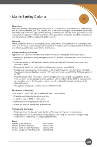 Islamic Banking Diploma
                                                                                                 IBD


Overview
The Islamic Banking Diploma Program introduced in 2003 is accredited by the Ministry of Higher Educa-
tion & Scientiﬁc Research, UAE. The program, ﬁrst of its kind in the region was started to disseminate
knowledge and information about Islamic banking and ﬁnance and produce skilled graduates who will
successfully manage and run the various Islamic banking operations, and project its viability, practicability,
and relevance in a world moving towards global economy.

Mission:
The IBD Program’s mission is dedicated to provide quality Islamic banking education in a learning environ­
ment that promotes academic and personal excellence in students, as well as appreciates of intellectual
and ethical values that accentuate Islamic Shariah laws.

Admission Requirements:
Applications are welcomed from bank and nonbank employees meeting the criteria listed below.
Admission is granted according to the general policy of the Institute and the directives of the Board of
 Directors.
Preference is given to UAE Nationals, however those from other GCC and Arab countries are also
  welcome to apply.
The applicant should hold a high school certiﬁcate with minimum score of 60%.
The applicant must achieve a minimum score of 5.0 in IELTS Test or its equivalent of an internation­
  ally recognized standardized test (such as TOEFL with a minimum score of 500 or TOIC), as approved
  by CAA.
The Institute also oﬀers a foundation program for applicants whose English Language Skills do not
  meet the above mentioned requirements. Applicants who score below 5.0 in IELTS or equivalent will
  be required to enrol in this foundation program and will be allowed to take partial classes of the
  Diploma Program.
 The applicant must pass a personal interview at the Institute.

Documents Required:
 An attested copy of UAE High School qualiﬁcation or its equivalent
Original school/college / university transcripts
 A certiﬁed copy of IELTS or TOEFL score
A photocopy of a valid passport / UAE ID Card
Five recent personal photographs (passport size)

Timing and Duration:
The program runs ﬁve days per week, Sunday to Thursday-Morning and Evening sessions.
The program runs for four theoretical semesters (16 weeks each), and a summer term (8 weeks),
 which involves ﬁeld training and ﬁeld project (Internship)

Fees:
Bankers   (UAE Nationals)                 AED 21,600,
Bankers   (Non UAE Nationals              AED 32,400
Private    (UAE and GCC Nationals)        AED 32,400,
Private   (Arabs and other Nationals)     AED 36,000



    Content
                                                                                                       160
 