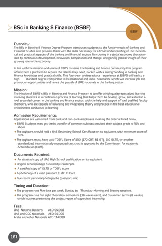 BSc in Banking & Finance (BSBF)

                                                                                            BSBF


 Overview
 The BSc in Banking & Finance Degree Program introduces students to the fundamentals of Banking and
 Financial Studies and provides them with the skills necessary for a broad understanding of the theoreti­
 cal and practical aspects of the banking and ﬁnancial sectors functioning in a global economy character­
 ized by continuous development, innovation, competition and change, and gaining greater insight of their
 growing role in the economy.

 In line with the mission and vision of EIBFS to serve the banking and ﬁnance community this program
 oﬀers them a platform to acquire the talents they need, backed with a solid grounding in banking and
 ﬁnance knowledge and practical skills. This four-year undergraduate experience at EIBFS will lead to a
 high       standard degree comparable to International and Local Standards which will increase job and
 promotion opportunities and hence the growth of UAE nationals in the Banking sector.

 Mission:
 The Mission of EIBFS’s BSc in Banking and Finance Program is to oﬀer a high quality specialized learning
 involving students in a continuous process of learning that helps them to develop, grow, and establish a
 well grounded career in the banking and ﬁnance sector, with the help and support of well qualiﬁed faculty
 members, who are capable of balancing and integrating theory and practice in the best educational
 environment conducive to learning.

 Admission Requirements:
 Applications are welcomed from bank and non-bank employees meeting the criteria listed below.
 EIBFS Students may get credit transfer of common subjects provided their subject grade is 70% and
   above.
 The applicant should hold a UAE Secondary School Certiﬁcate or its equivalent with minimum score of
   60%.
 The applicant must have valid TOEFL Score of 500 (173 CBT, 61 iBT), 5.0 IELTS, or another
   standardized, internationally recognized test that is approved by the Commission for Academic
   Accreditation (CAA).

 Documents Required:
  An attested copy of UAE High School qualiﬁcation or its equivalent
 Original school/college / university transcripts
  A certiﬁed copy of IELTS or TOEFL score
 A photocopy of a valid passport / UAE ID Card
 Five recent personal photographs (passport size)

 Timing and Duration:
 The program runs ﬁve days per week, Sunday to Thursday-Morning and Evening sessions.
 The program runs for eight theoretical semesters (16 weeks each), and 3 summer terms (8 weeks),
  which involves presenting the project report of supervised internship.

 Fees:
 UAE National Bankers      AED 95,000
 UAE and GCC Nationals AED 95,000
 Arabs and other Nationals AED 114,000



                                                                                      Content
161
 