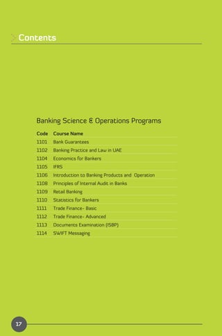 Contents





     Banking Science & Operations Programs
     Code   Course Name
     1101   Bank Guarantees
     1102   Banking Practice and Law in UAE
     1104   Economics for Bankers
     1105   IFRS   

     1106   Introduction to Banking Products and Operation
     1108   Principles of Internal Audit in Banks
     1109   Retail Banking
     1110   Statistics for Bankers
     1111   Trade Finance- Basic
     1112   Trade Finance- Advanced
     1113   Documents Examination (ISBP)
     1114   SWIFT Messaging




                                                             Index
17
 
