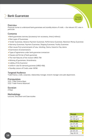 Bank Guarantee
                                                                             Course
                                                                                            No:1101


Overview
Practical course to understand bank guarantees and standby letters of credit – the relevant ICC rules in
particular.

Contents
Bank guarantees overview (accessory/ non-accessory, direct/ indirect)
Main types of Guarantees
Tender Guarantee, Advance Payment Guarantee, Performance Guarantee, Retention Money Guarantee
Warranty Guarantee, Payment Guarantee, Shipping Guarantee, Facility Guarantee
Main issues from practical point of view: Wording, Claims, Extend or Pay claims
Examination of presentations
Types of agreements under bank guarantee transaction
Clauses and format of bank guarantee
The main features of the revision URDG 758
Advising of guarantees, Amendments
Liability of the Guarantor
Uniform rules for demand guarantee (URDG 458)
Standby Letters of Credit under ISP98

Targeted Audience
Trade ﬁnance, credit, corporate, relationship manager, branch manager and audit department.

Prerequisites
1111: Trade Finance Basic
1112: Trade Finance Advanced

Duration
2 Days

Methodology
Lectures, Discussion and Case studies




                                                                                      Sharjah
                                                                                      Jan 13-14
                                                                                      Jun 30-Jul 1
                                                                                      Abu Dhabi
                                                                                      Jan 27-28

                                                                                      Sep 15-16

                                                                                      Dubai
                                                                                      Jan 22-23
              Content                                                                 Sep 10-11
19
 