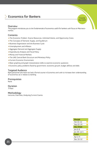 Economics for Bankers 
                                                                       Course
                                                                                              No:1104


Overview
This program introduces you to the fundamentals of economics useful for bankers with focus on Macroeco­
nomics.

Contents
The Economic Problem: Scarce Resources, Unlimited Wants, and Opportunity Costs
The Concepts of Demand, Supply, and Equilibrium
Business Organization and the Business Cycle
Unemployment and Inﬂation
Aggregate Demand and Aggregate Supply
Expenditures Analysis and Fiscal Policy
Money and Financial Markets
The UAE Central Bank Structure and Monetary Policy
Current Economic Environment
Basic graphing and graph interpretation skills to examine economic questions
Economic policy problems faced by government: economic growth, budget deﬁcits and debt

Targeted Audience
Bank personnel who have not had a formal course in Economics and wish to increase their understanding
of economics as it relates to banking.

Prerequisites
None

Duration
3 Days

Methodology
Lectures, Exercises, Analyzing Current Events




                                                                                        Sharjah
                                                                                        Feb 10-12
                                                                                        Sep 22-24
                                                                                        Abu Dhabi
                                                                                        Jan 6-8
                                                                                        Jun 30- Jul 1
                                                                                        Dubai
                                                                                        Apr 2-4
              Content                                                                   Dec 10-12
21
 