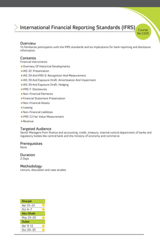 International Financial Reporting Standards (IFRS)                                             Course
                                                                                               No:1105


Overview
To familiarize participants with the IFRS standards and its implications for bank reporting and disclosure
information.

Contents
Financial Instruments
Overview Of Historical Developments
IAS 32: Presentation
IAS 39 And IFRS 9: Recognition And Measurement
IAS 39 And Exposure Draft: Amortisation And Impairment
IAS 39 And Exposure Draft: Hedging
IFRS 7: Disclosures
Non-Financial Elements
Financial Statement Presentation
Non-Financial Assets
Leasing
Non-Financial Liabilities
IFRS 13 Fair Value Measurement
Revenue

Targeted Audience
Senior Managers from ﬁnance and accounting, credit, treasury, internal control department of banks and
regulatory bodies like central bank and the ministry of economy and commerce.

Prerequisites
None

Duration
2 Days

Methodology
Lecture, discussion and case studies




 Sharjah
 Apr 21-22
 Oct 6-7
 Abu Dhabi
 May 19-20
 Dubai
 Apr 9-11
 Oct 29-30                                                                       Content
                                                                                                    22

 