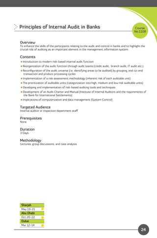 Principles of Internal Audit in Banks 
                                                         Course
                                                                                                No:1108


Overview
To enhance the skills of the participants relating to the audit and control in banks and to highlight the
crucial role of auditing as an important element in the management information system.

Contents
Introduction to modern risk-based internal audit function
Reorganization of the audit function through audit teams (credit audit, branch audit, IT audit etc.)
Reconﬁguration of the audit universe (i.e. identifying areas to be audited) by grouping, end-to-end
 transaction and product processing cycles
Implementation of a risk assessment methodology (inherent risk of each auditable unit)
The prioritization of auditable units (categorization into high, medium and low risk auditable units)
Developing and implementation of risk-based auditing tools and techniques
Development of an Audit Charter and Manual (Institute of Internal Auditors and the requirements of
 the Bank for International Settlements)
Implications of computerization and data management (System Control)

Targeted Audience
Internal auditor or inspection department staﬀ

Prerequisites
None

Duration
3 Days

Methodology
Lectures, group discussions, and case analysis




 Sharjah
 May 19-21
 Abu Dhabi
 Oct 20-22
 Dubai
 Mar 12-14                                                                    Content
                                                                                                     24
 