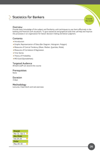 Statistics for Bankers
                                                                        Course
                                                                                               No:1110


Overview
Provide basic knowledge of the subject and familiarity with techniques to use them eﬀectively in the
banking and ﬁnancial work situations. To give statistical and graphical tools that will help and improve
the processes in an organization for better decision making and better judgment.

Contents
Introduction
Graphic Representation of Data (Bar Diagram, Histogram, Polygon)
Measures of Central Tendency (Mean, Median, Quartiles, Mode)
Measures of Correlation & Regression
Time Series
Theory of Probability
MS Excel (Spreadsheet)

Targeted Audience
All bank staﬀ can attend this course

Prerequisites
None

Duration
3 days

Methodology
Lectures, Class Work and Lab exercises




 Sharjah
 Mar 31 -Apr 2
 Abu Dhabi
 Feb 24-26
 Dubai
 May 28-30
                                                                             Content
                                                                                                    26
 