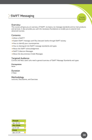 SWIFT Messaging
                                                                            Course
                                                                                            No:1114


Overview
This course will give you an overview of SWIFT, its basics, its message standards and its main products
and services. It also provides you with the necessary foundations to enable you to attend more
advanced courses.

Contents
What is SWIFT?
Explain SWIFT message work ﬂow between banks through SWIFT society
How to identify your counterparties
How to distinguish the SWIFT message standards and types
About the SWIFT acknowledgement
SWIFT Collection Messages
About the documentary Credit Messages

Targeted Audience
Current and New users who need a general overview of SWIFT Message Standards and types

Prerequisites
None

Duration
2 Days

Methodology
Lectures, Discussions, and Exercises




 Sharjah
 Apr 14-15
 Abu Dhabi
 Jun 9-10
 Dubai
 Apr 23-24                                                                  Content
                                                                                                  30
 