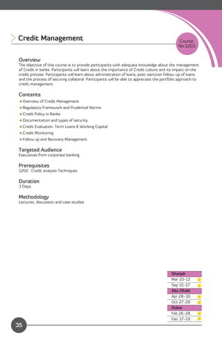Credit Management
                                                                            Course
                                                                                              No:1203


 Overview
 The objective of this course is to provide participants with adequate knowledge about the management
 of Credit in banks. Participants will learn about the importance of Credit culture and its impact on the
 credit process. Participants will learn about administration of loans, post-sanction follow-up of loans
 and the process of securing collateral. Participants will be able to appreciate the portfolio approach to
 credit management.

 Contents
 Overview of Credit Management
 Regulatory Framework and Prudential Norms
 Credit Policy in Banks
 Documentation and types of security
 Credit Evaluation: Term Loans & Working Capital
 Credit Monitoring
 Follow up and Recovery Management

 Targeted Audience
 Executives from corporate banking

 Prerequisites
 1202: Credit analysis Techniques

 Duration
 3 Days

 Methodology
 Lectures, discussion and case studies




                                                                                          Sharjah
                                                                                          Mar 10-12

                                                                                          Sep 15-17

                                                                                          Abu Dhabi
                                                                                          Apr 28-30 

                                                                                          Oct 27-29

                                                                                          Dubai
                                                                                          Feb 26-28

               Content
                                                                                          Dec 17-19 

35
 