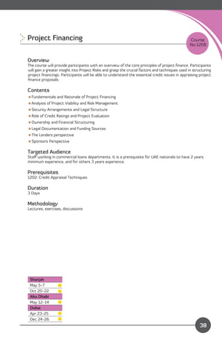 Project Financing 
                                                                               Course
                                                                                                  No:1206


Overview
The course will provide participants with an overview of the core principles of project ﬁnance. Participants
will gain a greater insight into Project Risks and grasp the crucial factors and techniques used in structuring
project ﬁnancings. Participants will be able to understand the essential credit issues in appraising project
ﬁnance proposals.

Contents
Fundamentals and Rationale of Project Financing
Analysis of Project Viability and Risk Management
Security Arrangements and Legal Structure
Role of Credit Ratings and Project Evaluation
Ownership and Financial Structuring
Legal Documentation and Funding Sources
The Lenders perspective
Sponsors Perspective

Targeted Audience
Staﬀ working in commercial loans departments. It is a prerequisite for UAE nationals to have 2 years
minimum experience, and for others 3 years experience.

Prerequisites
1202: Credit Appraisal Techniques

Duration
3 Days

Methodology
Lectures, exercises, discussions




 Sharjah
 May 5-7
 Oct 20-22
 Abu Dhabi
 May 12-14
 Dubai
 Apr 23-25
                                                                                Content
 Dec 24-26
                                                                                                        38
 