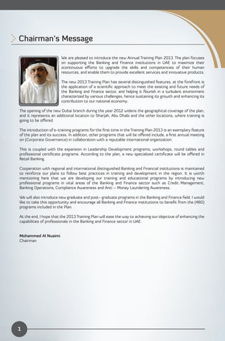 Chairman’s Message 


                        We are pleased to introduce the new Annual Training Plan 2013. The plan focuses
                        on supporting the Banking and Finance institutions in UAE to maximize their
                        zcontinuous eﬀorts to upgrade the skills and competencies of their human
                        resources, and enable them to provide excellent services and innovative products.

                        The new 2013 Training Plan has several distinguished features, at the forefront is
                        the application of a scientiﬁc approach to meet the existing and future needs of
                        the Banking and Finance sector, and helping it ﬂourish in a turbulent environment
                        characterized by various challenges, hence sustaining its growth and enhancing its
                        contribution to our national economy.

The opening of the new Dubai branch during the year 2012 widens the geographical coverage of the plan,
and it represents an additional location to Sharjah, Abu Dhabi and the other locations, where training is
going to be oﬀered.

The introduction of e-training programs for the ﬁrst time in the Training Plan 2013 is an exemplary feature
of the plan and its success. In addition, other programs that will be oﬀered include, a ﬁrst annual meeting
on (Corporate Governance) in collaboration with a reputable international organization.

This is coupled with the expansion in Leadership Development programs, workshops, round tables and
professional certiﬁcate programs. According to the plan, a new specialized certiﬁcate will be oﬀered in
Retail Banking.

Cooperation with regional and international distinguished Banking and Financial institutions is maintained
to reinforce our plans to follow best practices in training and development in the region. It is worth
mentioning here that we are developing our training and educational programs by introducing new
professional programs in vital areas of the Banking and Finance sector such as Credit Management,
Banking Operations, Compliance Awareness and Anti – Money Laundering Awareness.

We will also introduce new graduate and post- graduate programs in the Banking and Finance ﬁeld. I would
like to take this opportunity and encourage all Banking and Finance institutions to beneﬁt from the (480)
programs included in the Plan.

At the end, I hope that the 2013 Training Plan will ease the way to achieving our objective of enhancing the
capabilities of professionals in the Banking and Finance sector in UAE.


Mohammed Al Nuaimi
Chairman




1
 