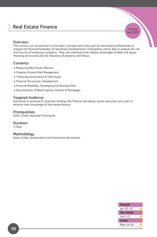 Real Estate Finance 
                                                                           Course
                                                                                                No:1207


Overview
This course is an introduction to the basic concepts and tools used by real estate professionals to
analyze the ﬁnancial feasibility of real estate developments. Participants will be able to analyze the risk
and returns of investing in property. They will understand the relative advantages of debt and equity
ﬁnancing structures and the relevance of property cash ﬂows.

Contents
Measuring Real Estate Returns
Property Finance Risk Management
 Financing Instruments & Techniques
Financial Structures: Development
Financial feasibility: Developing the Business Plan
Securitization of Real Property Interest & Mortgages

Targeted Audience
Executives in personal & corporate banking who ﬁnance real estate, senior executive who wish to
advance their knowledge of real estate ﬁnance.

Prerequisites
1202: Credit Appraisal Techniques

Duration
3 Days

Methodology
Case studies, presentation and interactive discussions




                                                                                          Sharjah
                                                                                          Jan 20-22
                                                                                          Abu Dhabi
                                                                                          Feb 3-5
                                                                                          Dubai
              Content
                                                                                          May 14-16
39
 