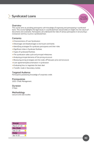 Syndicated Loans
                                                                                 Course
                                                                                                  No:1209


Overview
This course aims at providing participants with knowledge of organizing and participating in syndicated
loans. This course highlights the legal issues in a syndicated loan and provides an insight into the nature of
documents and covenants. Participants will understand the roles of various participants in structuring a
transaction and how to price a syndicated loan.

Contents
Characteristics of Loan Syndication
Advantages and disadvantages to borrowers and banks
Identifying strategies for syndicate participants and their roles
Signiﬁcant titles in Syndicate facilities
Types of syndicated facilities
The syndication sales cycle and principal milestones
Analyzing principal elements of the pricing structure
Reviewing pricing strategies and the trade-oﬀ between price and structure
Loan agreements/documentation in syndication
Evaluating how to negotiate the best deal
Transfer mode in Secondary market

Targeted Audience
Participants possessing knowledge of corporate credit

Prerequisites
1203: Credit Management

Duration
2 Days

Methodology
Lecture and case studies




Sharjah
March 17-18
Abu Dhabi
Feb 17-18
Dubai
                                                                               Content
Apr 9-10
                                                                                                        40
 