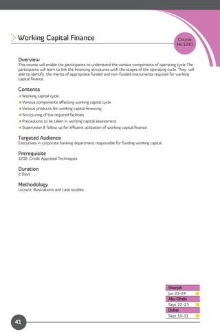 Working Capital Finance 
                                                                      Course
                                                                                               No:1210


 Overview
 This course will enable the participants to understand the various components of operating cycle The
 participants will learn to link the ﬁnancing structures with the stages of the operating cycle. They will
 able to identify the merits of appropriate funded and non-funded instruments required for working
 capital ﬁnance.

 Contents
 Working capital cycle.
 Various components aﬀecting working capital cycle
 Various products for working capital ﬁnancing
 Structuring of the required facilities
 Precautions to be taken in working capital assessment
 Supervision & follow up for eﬃcient utilization of working capital ﬁnance.

 Targeted Audience
 Executives in corporate banking department responsible for funding working capital

 Prerequisite
 1202: Credit Appraisal Techniques

 Duration
 2 Days

 Methodology
 Lecture, illustrations and case studies.




                                                                                          Sharjah
                                                                                          Jun 23-24
                                                                                          Abu Dhabi
                                                                                          Sept 22-23
                                                                                          Dubai
                Content
                                                                                          Sept 10-11
41
 