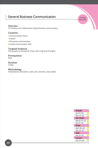 General Business Communication
                                        Course
                                                                       No:1301


Overview
To introduce the fundamentals of good business communication.

Contents
Communication theory
Letters
Persuasive communication
Verbal communication skills

Targeted Audience
This program is intended for those with a high level of English.

Prerequisites
None

Duration
3 Days

Methodology
Presentations, discussions, class work, activities, case studies




                                                                   Sharjah
                                                                   Jan 27-29
                                                                   Nov 17-19
                                                                   Abu Dhabi
                                                                   March 17-19
                                                                   Dec 8-10
                                                                   Dubai
                                                                   April 16-18

                                                                   Dec 17-19

                                                                   Alain
                                                                   Feb 17-19
                                                                   Fujairah
              Content
                                                                   Oct 27-29
47
 