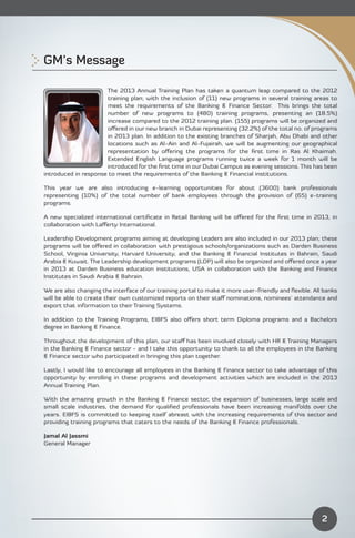 GM’s Message 


                      The 2013 Annual Training Plan has taken a quantum leap compared to the 2012
                      training plan; with the inclusion of (11) new programs in several training areas to
                      meet the requirements of the Banking & Finance Sector. This brings the total
                      number of new programs to (480) training programs, presenting an (18.5%)
                      increase compared to the 2012 training plan. (155) programs will be organized and
                      oﬀered in our new branch in Dubai representing (32.2%) of the total no. of programs
                      in 2013 plan. In addition to the existing branches of Sharjah, Abu Dhabi and other
                      locations such as Al-Ain and Al-Fujairah, we will be augmenting our geographical
                      representation by oﬀering the programs for the ﬁrst time in Ras Al Khaimah.
                      Extended English Language programs running twice a week for 1 month will be
                      introduced for the ﬁrst time in our Dubai Campus as evening sessions. This has been
introduced in response to meet the requirements of the Banking & Financial institutions.

This year we are also introducing e-learning opportunities for about (3600) bank professionals
representing (10%) of the total number of bank employees through the provision of (65) e-training
programs.

A new specialized international certiﬁcate in Retail Banking will be oﬀered for the ﬁrst time in 2013, in
collaboration with Laﬀerty International.

Leadership Development programs aiming at developing Leaders are also included in our 2013 plan; these
programs will be oﬀered in collaboration with prestigious schools/organizations such as Darden Business
School, Virginia University, Harvard University, and the Banking & Financial Institutes in Bahrain, Saudi
Arabia & Kuwait. The Leadership development programs (LDP) will also be organized and oﬀered once a year
in 2013 at Darden Business education institutions, USA in collaboration with the Banking and Finance
Institutes in Saudi Arabia & Bahrain.

We are also changing the interface of our training portal to make it more user-friendly and ﬂexible. All banks
will be able to create their own customized reports on their staﬀ nominations, nominees’ attendance and
export that information to their Training Systems.

In addition to the Training Programs, EIBFS also oﬀers short term Diploma programs and a Bachelors
degree in Banking & Finance.

Throughout the development of this plan, our staﬀ has been involved closely with HR & Training Managers
in the Banking & Finance sector - and I take this opportunity to thank to all the employees in the Banking
& Finance sector who participated in bringing this plan together.

Lastly, I would like to encourage all employees in the Banking & Finance sector to take advantage of this
opportunity by enrolling in these programs and development activities which are included in the 2013
Annual Training Plan.

With the amazing growth in the Banking & Finance sector, the expansion of businesses, large scale and
small scale industries, the demand for qualiﬁed professionals have been increasing manifolds over the
years. EIBFS is committed to keeping itself abreast with the increasing requirements of this sector and
providing training programs that caters to the needs of the Banking & Finance professionals.

Jamal Al Jassmi
General Manager




                                                                                                        2
 