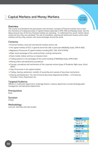 Capital Markets and Money Markets 
                                                           Course
                                                                                              No:1404


 Overview
 This course is to familiarize the participants with the basic concepts of ﬁnancial markets and to learn
 the mechanics of trading securities in capital markets especially in DFM, ADX and Nasdaq-Dubai. See the
 deep practical view of the how ﬁnancial markets are operating. To understand how stock market indices
 works and how they are calculated. The role of custodians, clearing and settlement houses within these
 markets and how they interact with stock exchanges around the world.

 Contents
 Financial markets, local and international markets and its role
 The capital markets of GCC in general and of the UAE in particular (NASDAQ-Dubai, DFM & ADX)
 Regulatory framework of capital markets including (SEC, FSA, SCA & DFSA)
 Major stock exchanges of the world and their working mechanisms
 Stock market indices and how to interpret them
 Trading systems in the exchanges of the world including of NASDAQ-Dubai, DFM & ADX
 Placing orders and settlements procedures
 Concept, procedures and mechanisms of the corporate actions (type of Dividends, Right issue, Stock
  splits)
 Type of accounts in the capital markets
 Trading, clearing, settlement, transfer of ownership and custody of securities mechanisms
 Clearing and Settlement: The role of Central Securities Depositories (CSDs) – LCH.Clearnet,
  Euroclear, Crest, Clearstream etc.

 Targeted Audience
 Oﬃcers in investment department, brokerage division, treasury department, private banking/wealth
 management and operations department.

 Prerequisites
 None

 Duration
 2 Days

 Methodology
 Lectures, exercises and case studies




                                                                                       Sharjah
                                                                                       March 17-18
                                                                                       Sep 8-9
                                                                                       Abu Dhabi
                                                                                       Jan 27-28
                                                                                       Dubai
                                                                                       Feb 24-26
                                                                                       July 2-3
                                                                                       Alain
               Content                                                                 April 14-15
59
 
