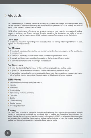 About Us


The Emirates Institute for Banking & Financial Studies (EIBFS) stands out amongst its contemporaries, being
the sole provider of specialized knowledge and enhanced learning experiences to the banking and ﬁnancial
sector in UAE, since its establishment in 1983.

EIBFS oﬀers a wide range of training and academic programs that cater for the needs of banking,
insurance, exchange and ﬁnance sectors. Thereby upgrading the knowledge and skills of current
professionals, as well as creating a pool of UAE nationals capable of pursuing careers in the industry.

Our Vision
To be a leading institution in providing world-class education and training in banking and ﬁnance at local,
regional and international level.

Our Mission
 To constantly provide excellent banking and ﬁnancial human development programs to the satisfaction
  of our customers.
 To contribute eﬀectively towards emiratization in the banking and ﬁnance sector.
 To upgrade and disseminate specialized knowledge in the banking and ﬁnance sector.
 To promote scientiﬁc research in banking & ﬁnance sector.

Our Objectives
 To raise the standard of performance of the workforce employed in the banking sector.
 To qualify the UAE Nationals for successful careers in the banking & ﬁnancial sector.
 To attract UAE Nationals who are not employed in Banks, train them to apply the concepts and meth­
  ods of banking, thereby augmenting the existing pool of skilled national human resource.

EIBFS Values
 Professionalism (including quality) Excellency
 Integrity
 Team spirit
 Accountability
 Transparency (including openness)
 Creativity
 Quality
 Lifetime learning
 Building success
 Towards globalization

Training
The EIBFS since inception is engaged in designing and delivering short-term training programs annually
that focus on imparting knowledge and promoting skills to banking and ﬁnancial sector employees. The
annual training plan is considered one of the major methods used by EIBFS to achieve its objectives, vision
and strategic plan in qualifying the competent banking staﬀ and clients, to meet the growing needs of the
banking and financial industry at the national and international levels.




3
 