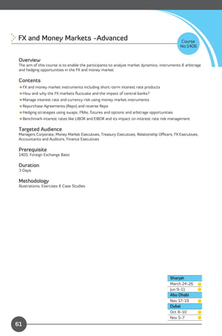 FX and Money Markets -Advanced 
                                                             Course
                                                                                             No:1406


 Overview
 The aim of this course is to enable the participants to analyze market dynamics, instruments & arbitrage
 and hedging opportunities in the FX and money market

 Contents
 FX and money market instruments including short-term interest rate products
 How and why the FX markets ﬂuctuate and the impact of central banks?
 Manage interest rate and currency risk using money market instruments
 Repurchase Agreements (Repo) and reverse Repo
 Hedging strategies using swaps, FRAs, futures and options and arbitrage opportunities
 Benchmark interest rates like LIBOR and EIBOR and its impact on interest rate risk management

 Targeted Audience
 Managers Corporate, Money Market Executives, Treasury Executives, Relationship Oﬃcers, FX Executives,
 Accountants and Auditors, Finance Executives

 Prerequisite
 1405: Foreign Exchange Basic

 Duration
 3 Days

 Methodology
 Illustrations, Exercises & Case Studies




                                                                                       Sharjah
                                                                                       March 24-26
                                                                                       Jun 9-11
                                                                                       Abu Dhabi
                                                                                       Nov 17-19
                                                                                       Dubai
                                                                                       Oct 8-10

               Content                                                                 Nov 5-7 

61
 