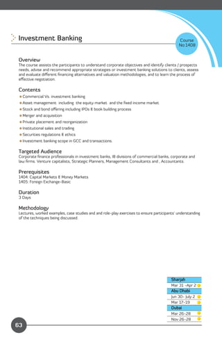 Investment Banking 
                                                                        Course
                                                                                            No:1408


Overview
The course assists the participants to understand corporate objectives and identify clients / prospects
needs, advise and recommend appropriate strategies or investment banking solutions to clients, assess
and evaluate diﬀerent ﬁnancing alternatives and valuation methodologies, and to learn the process of
eﬀective negotiation.

Contents
Commercial Vs. investment banking
Asset management including the equity market and the ﬁxed income market
Stock and bond oﬀering including IPOs & book building process
Merger and acquisition
Private placement and reorganization
Institutional sales and trading
Securities regulations & ethics
Investment banking scope in GCC and transactions.

Targeted Audience
Corporate ﬁnance professionals in investment banks, IB divisions of commercial banks, corporate and
law ﬁrms. Venture capitalists, Strategic Planners, Management Consultants and , Accountants.

Prerequisites
1404: Capital Markets & Money Markets
1405: Foreign Exchange-Basic

Duration
3 Days

Methodology
Lectures, worked examples, case studies and and role-play exercises to ensure participants' understanding
of the techniques being discussed.




                                                                                        Sharjah
                                                                                        Mar 31 -Apr 2
                                                                                        Abu Dhabi
                                                                                        Jun 30- July 2
                                                                                        Mar 17-19
                                                                                        Dubai
                                                                                        Mar 26-28

              Content
                                                                                        Nov 26-28

63
 