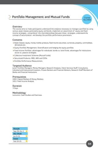 Portfolio Management and Mutual Funds 
                                                      Course
                                                                                             No:1409


Overview
The course aims to make participants understand the analytics necessary to manage a portfolio by using
various asset classes particularly equity and bonds, implement an assortment of equity and ﬁxed
income strategies , comprehend the interrelationships between these strategies, understand the
concept of securitization and develop the portfolio performance parameters.

Contents
Asset Classes: equity, money market products, ﬁxed income securities, currencies, property, commodities,
 derivatives etc.
Equity Portfolio Management: Diversiﬁcation and hedging the equity portfolio.
Fixed Income Portfolio: advantages for individuals: bonds vs. bond funds, advantages for institutions:
 active vs. passive strategies.
Collective Investment Schemes (Mutual Funds)
Securitized Products: MBS, ABS and CDOs.
Portfolio Performance Measurement.

Targeted Audience
Junior Portfolio Managers, Money Managers, Research Analysts, Client Services Staﬀ, Consultants,
Individual and Institutional Investors, Private Bankers and Financial Advisors, Research Staﬀ Members of
Banks and Financial Institutions.

Prerequisites
1404: Capital Markets & Money Markets
1413: Fixed Income Analysis

Duration
3 Days

Methodology
Lecturers, Case Studies and Exercises.




 Sharjah
 Sep 29-Oct 1
 Abu Dhabi
 Jun 9-11
 Dubai
                                                                             Content
 Feb 19-21
                                                                                                   64
 