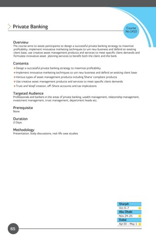 Private Banking
                                                                          Course
                                                                                           No:1410


 Overview
 The course aims to assist participants to design a successful private banking strategy to maximize
 proﬁtability, implement innovative marketing techniques to win new business and defend an existing
 client base, use creative asset management products and services to meet speciﬁc client demands and
 formulate innovative asset planning services to beneﬁt both the client and the bank.

 Contents
 Design a successful private banking strategy to maximize proﬁtability
 Implement innovative marketing techniques to win new business and defend an existing client base.
 Various types of asset management products including Sharia’ compliant products
 Use creative asset management products and services to meet speciﬁc client demands
 Trust and Waqf creation, oﬀ-Shore accounts and tax implications

 Targeted Audience
 Professionals and bankers in the areas of private banking, wealth management, relationship management,
 investment management, trust management, department heads etc.

 Prerequisite
 None

 Duration
 2 Days

 Methodology
 Presentation, lively discussions, real-life case studies




                                                                                      Sharjah
                                                                                      Oct 6-7
                                                                                      Abu Dhabi
                                                                                      Nov 24-25
                                                                                      Dubai
                Content                                                               Apr30 - May 1
65
 