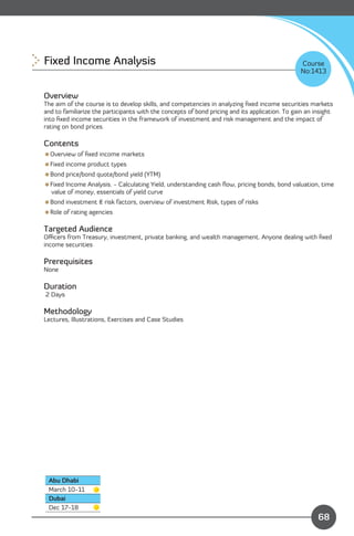 Fixed Income Analysis 
                                                                         Course
                                                                                                No:1413


Overview
The aim of the course is to develop skills, and competencies in analyzing ﬁxed income securities markets
and to familiarize the participants with the concepts of bond pricing and its application. To gain an insight
into ﬁxed income securities in the framework of investment and risk management and the impact of
rating on bond prices.

Contents
Overview of ﬁxed income markets
Fixed income product types
Bond price/bond quote/bond yield (YTM)
Fixed Income Analysis. - Calculating Yield, understanding cash ﬂow, pricing bonds, bond valuation, time
 value of money, essentials of yield curve
Bond investment & risk factors, overview of investment Risk, types of risks
Role of rating agencies

Targeted Audience
Oﬃcers from Treasury, investment, private banking, and wealth management. Anyone dealing with ﬁxed
income securities

Prerequisites
None

Duration
2 Days

Methodology
Lectures, Illustrations, Exercises and Case Studies




 Abu Dhabi
 March 10-11
 Dubai
                                                                                Content
 Dec 17-18
                                                                                                       68
 